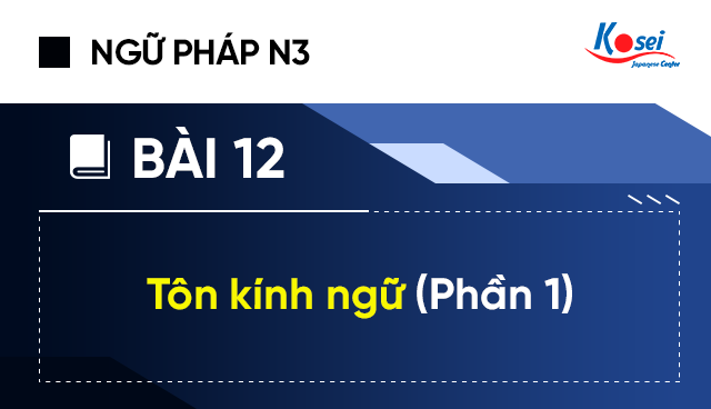 Ngữ pháp tiếng Nhật N3 - Bài 12: 尊敬語 – Tôn kính ngữ (P.I)